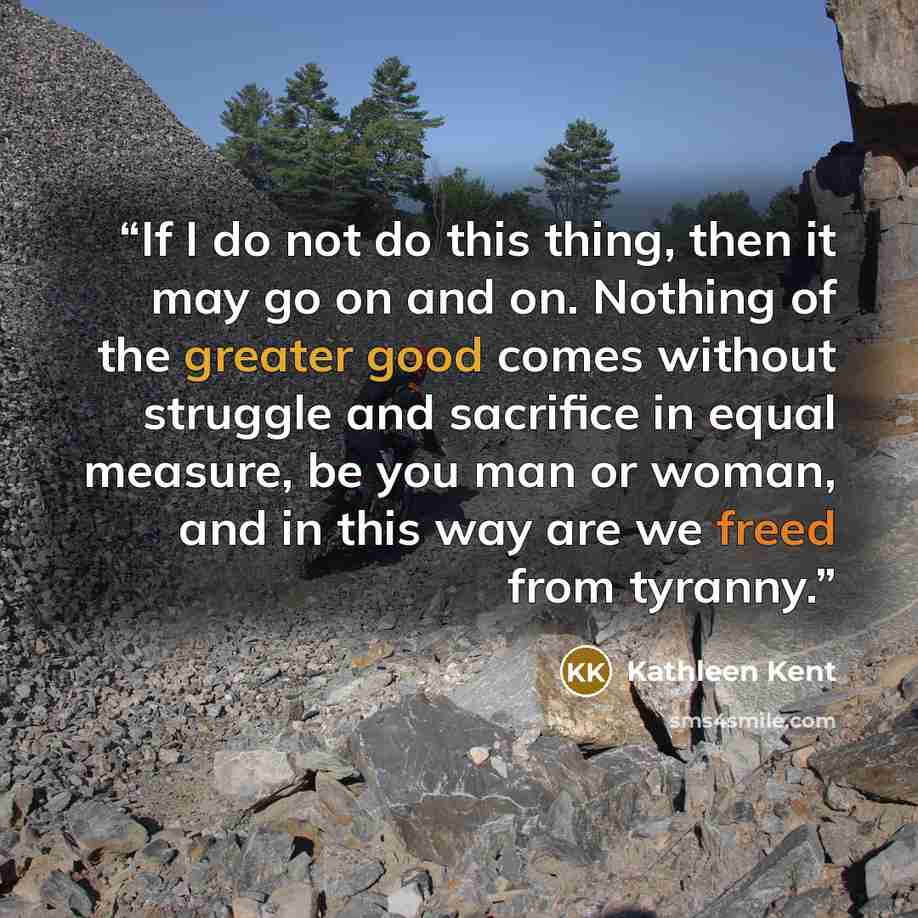 “If I do not do this thing, then it may go on and on. Nothing of the greater good comes without struggle and sacrifice in equal measure, be you man or woman, and in this way are we freed from tyranny.” quote by Kathleen Kent