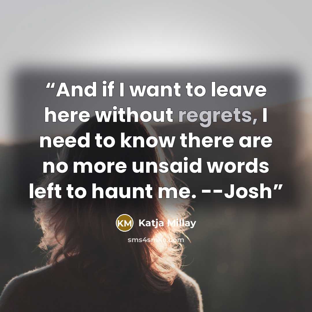 “And if I want to leave here without regrets, I need to know there are no more unsaid words left to haunt me. --Josh” quote by Katja Millay