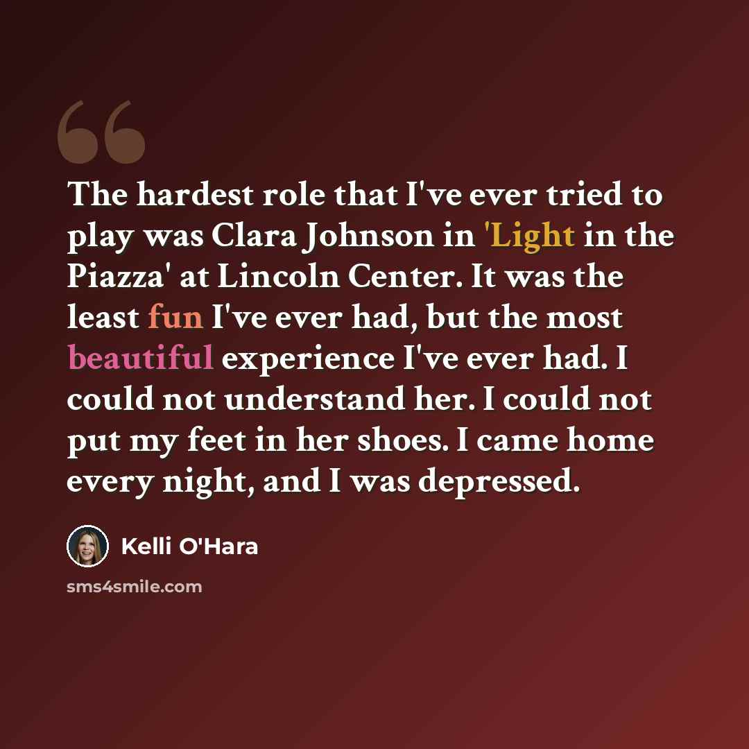 “The hardest role that I've ever tried to play was Clara Johnson in 'Light in the Piazza' at Lincoln Center. It was the least fun I've ever had, but the most beautiful experience I've ever had. I could not understand her. I could not put my feet in her shoes. I came home every night, and I was…” quote by Kelli O'Hara