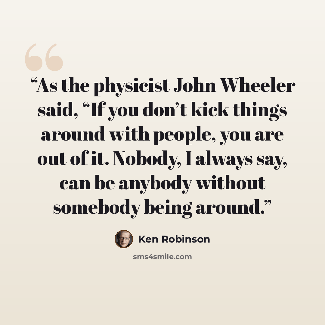 “As the physicist John Wheeler said, “If you don’t kick things around with people, you are out of it. Nobody, I always say, can be anybody without somebody being around.” quote by Ken Robinson