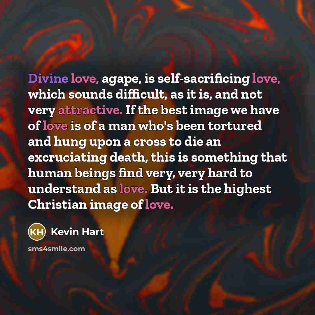 “Divine love, agape, is self-sacrificing love, which sounds difficult, as it is, and not very attractive. If the best image we have of love is of a man who's been tortured and hung upon a cross to die an excruciating death, this is something that human beings find very, very hard to understand as…” quote by Kevin Hart