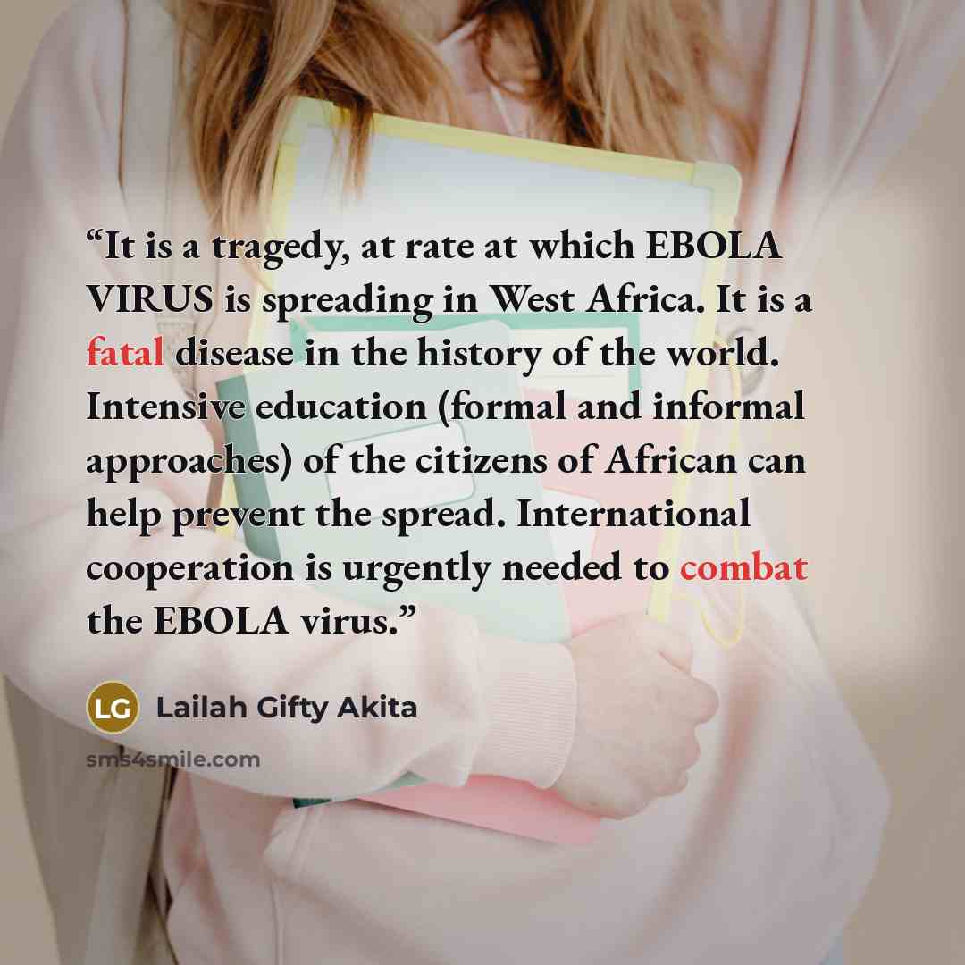 “It is a tragedy, at rate at which EBOLA VIRUS is spreading in West Africa. It is a fatal disease in the history of the world. Intensive education (formal and informal approaches) of the citizens of African can help prevent the spread. International cooperation is urgently needed to combat the…” quote by Lailah Gifty Akita