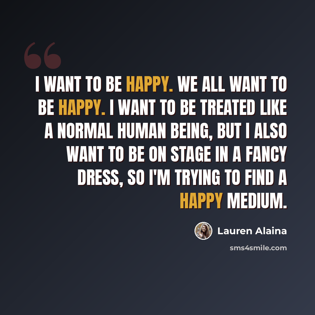“I want to be happy. We all want to be happy. I want to be treated like a normal human being, but I also want to be on stage in a fancy dress, so I'm trying to find a happy medium.” quote by Lauren Alaina