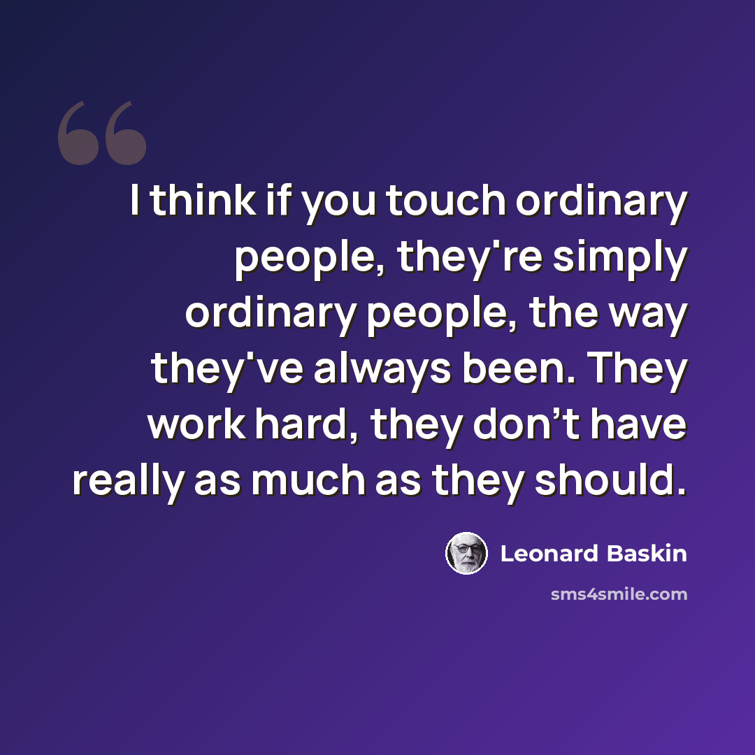 “I think if you touch ordinary people, they're simply ordinary people, the way they've always been. They work hard, they don't have really as much as they should.” quote by Leonard Baskin