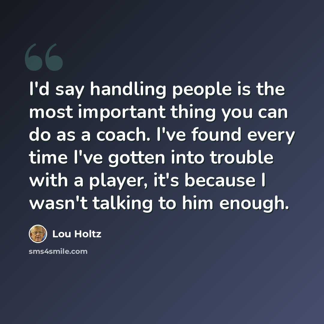 “I'd say handling people is the most important thing you can do as a coach. I've found every time I've gotten into trouble with a player, it's because I wasn't talking to him enough.” quote by Lou Holtz