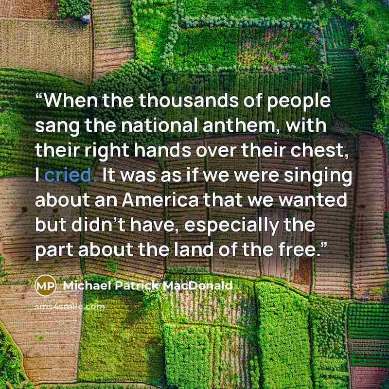 “When the thousands of people sang the national anthem, with their right hands over their chest, I cried. It was as if we were singing about an America that we wanted but didn't have, especially the part about the land of the free.” quote by Michael Patrick MacDonald