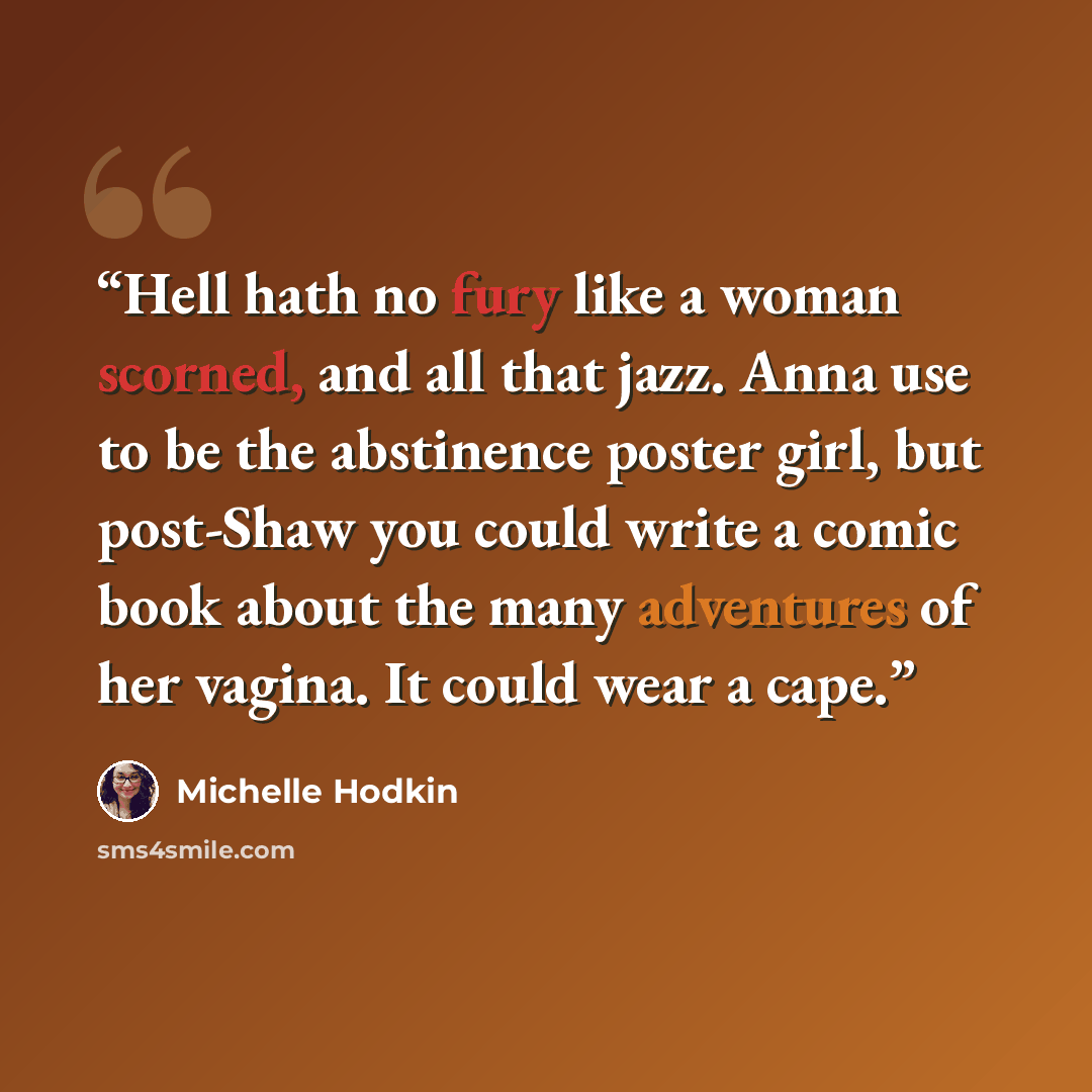 “Hell hath no fury like a woman scorned, and all that jazz. Anna use to be the abstinence poster girl, but post-Shaw you could write a comic book about the many adventures of her vagina. It could wear a cape.” quote by Michelle Hodkin