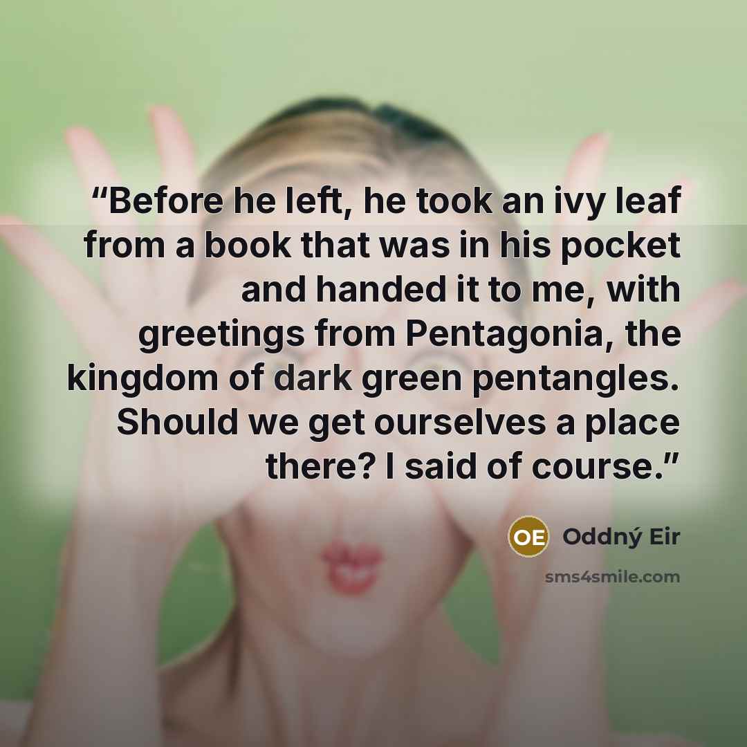 “Before he left, he took an ivy leaf from a book that was in his pocket and handed it to me, with greetings from Pentagonia, the kingdom of dark green pentangles. Should we get ourselves a place there? I said of course.” quote by Oddný Eir