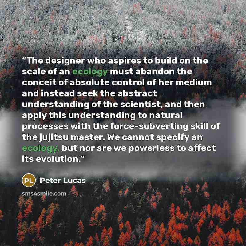 “The designer who aspires to build on the scale of an ecology must abandon the conceit of absolute control of her medium and instead seek the abstract understanding of the scientist, and then apply this understanding to natural processes with the force-subverting skill of the jujitsu master. We…” quote by Peter Lucas