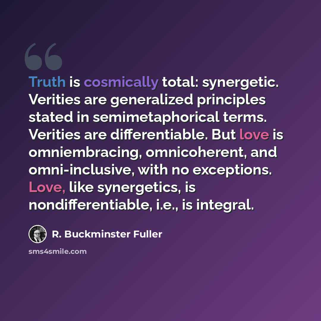 “Truth is cosmically total: synergetic. Verities are generalized principles stated in semimetaphorical terms. Verities are differentiable. But love is omniembracing, omnicoherent, and omni-inclusive, with no exceptions. Love, like synergetics, is nondifferentiable, i.e., is integral.” quote by R. Buckminster Fuller