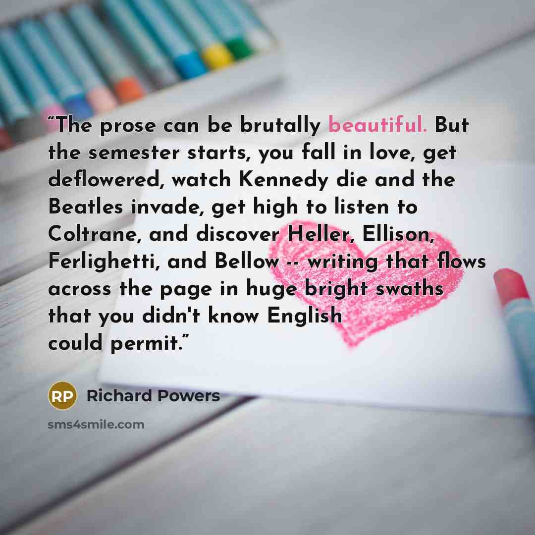 “The prose can be brutally beautiful. But the semester starts, you fall in love, get deflowered, watch Kennedy die and the Beatles invade, get high to listen to Coltrane, and discover Heller, Ellison, Ferlighetti, and Bellow -- writing that flows across the page in huge bright swaths that you…” quote by Richard Powers