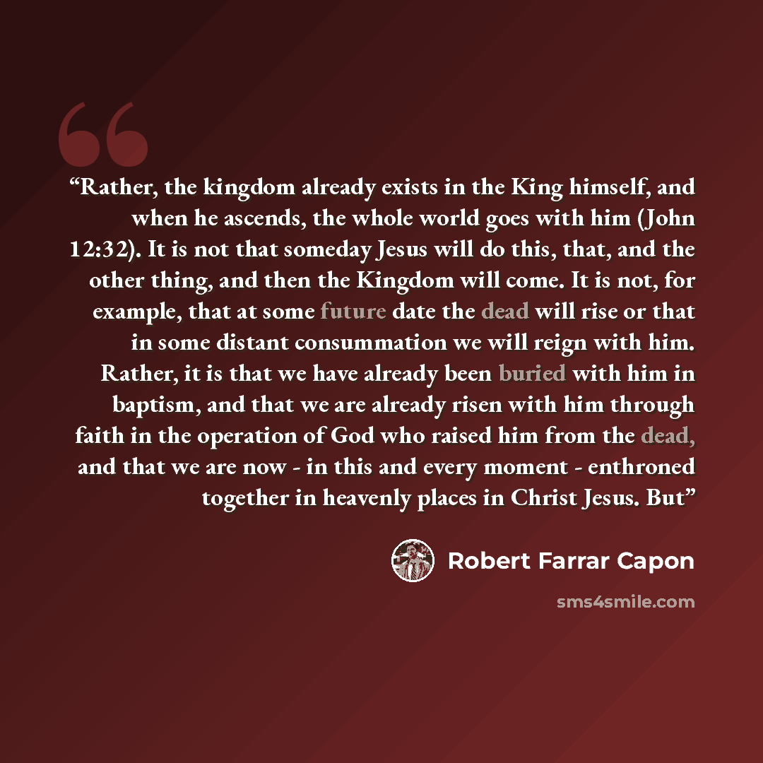 “Rather, the kingdom already exists in the King himself, and when he ascends, the whole world goes with him (John 12:32). It is not that someday Jesus will do this, that, and the other thing, and then the Kingdom will come. It is not, for example, that at some future date the dead will rise or that…” quote by Robert Farrar Capon