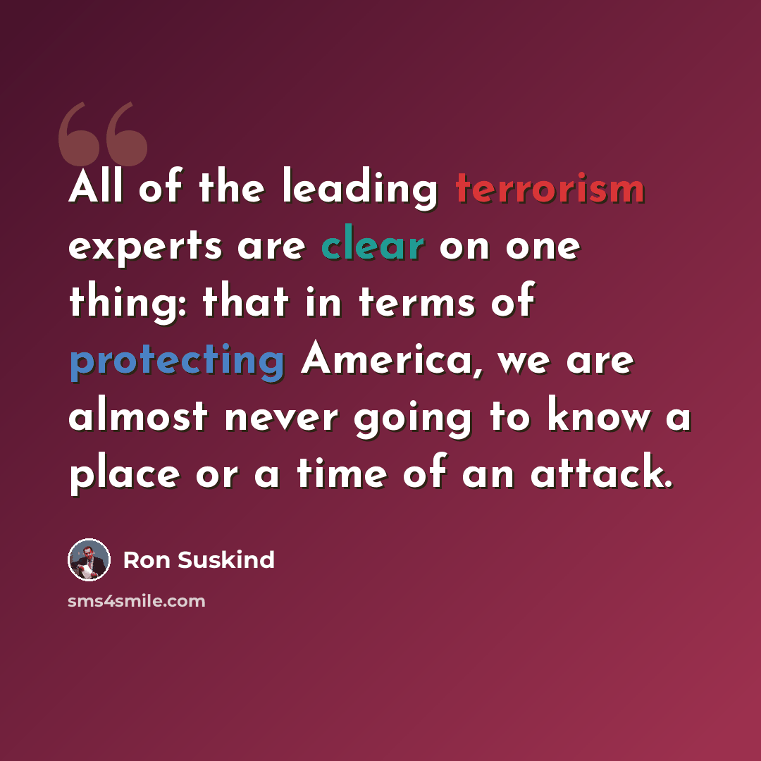 “All of the leading terrorism experts are clear on one thing: that in terms of protecting America, we are almost never going to know a place or a time of an attack.” quote by Ron Suskind