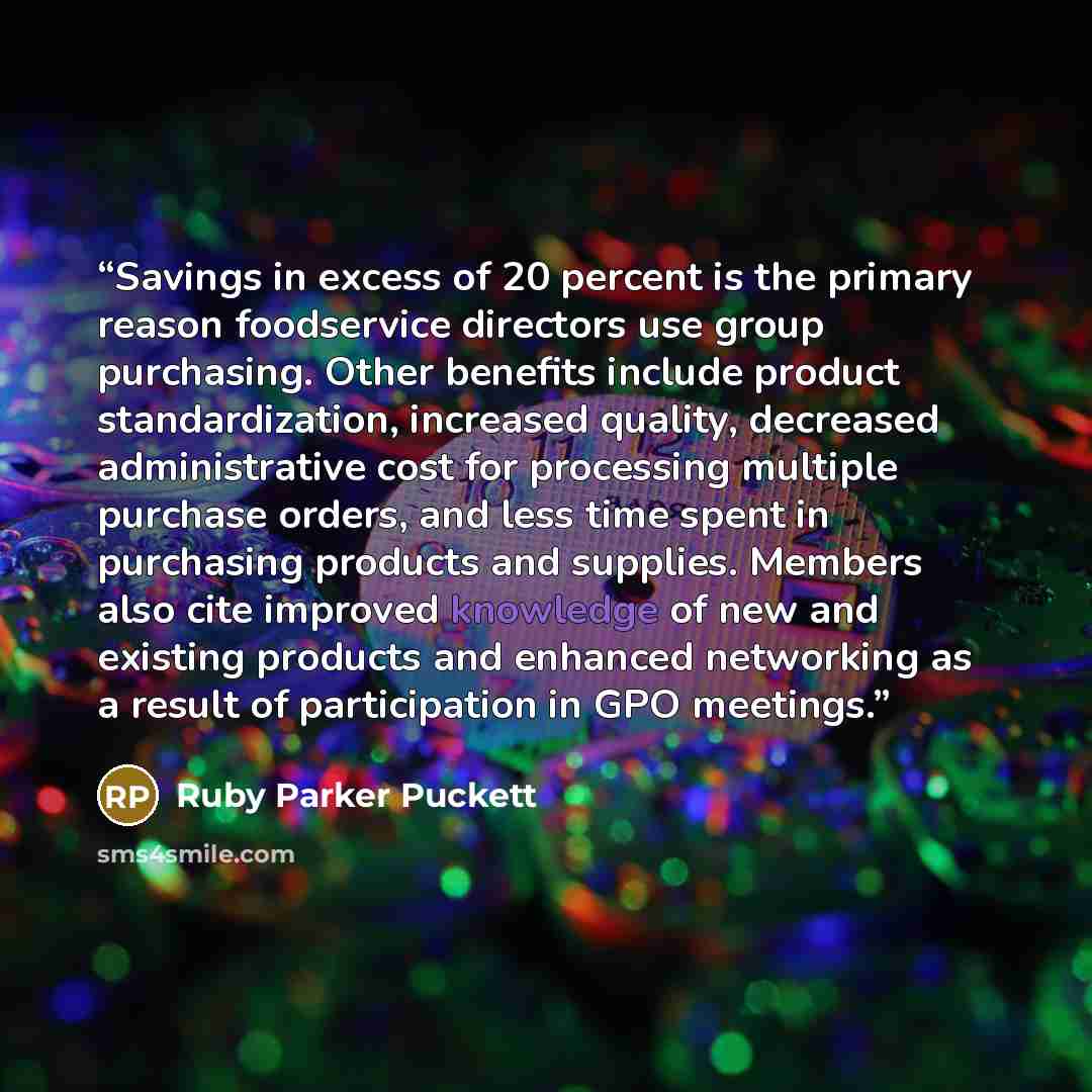 “Savings in excess of 20 percent is the primary reason foodservice directors use group purchasing. Other benefits include product standardization, increased quality, decreased administrative cost for processing multiple purchase orders, and less time spent in purchasing products and supplies…” quote by Ruby Parker Puckett