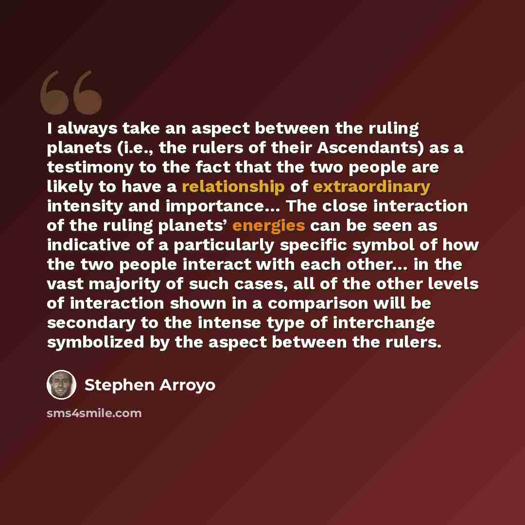 “I always take an aspect between the ruling planets (i.e., the rulers of their Ascendants) as a testimony to the fact that the two people are likely to have a relationship of extraordinary intensity and importance… The close interaction of the ruling planets’ energies can be seen as indicative of a…” quote by Stephen Arroyo