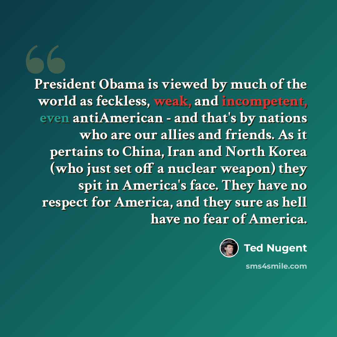 “President Obama is viewed by much of the world as feckless, weak, and incompetent, even antiAmerican - and that's by nations who are our allies and friends. As it pertains to China, Iran and North Korea (who just set off a nuclear weapon) they spit in America's face. They have no respect for…” quote by Ted Nugent