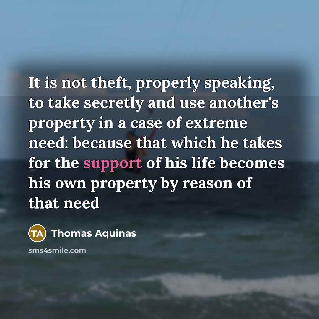 “It is not theft, properly speaking, to take secretly and use another's property in a case of extreme need: because that which he takes for the support of his life becomes his own property by reason of that need” quote by Thomas Aquinas