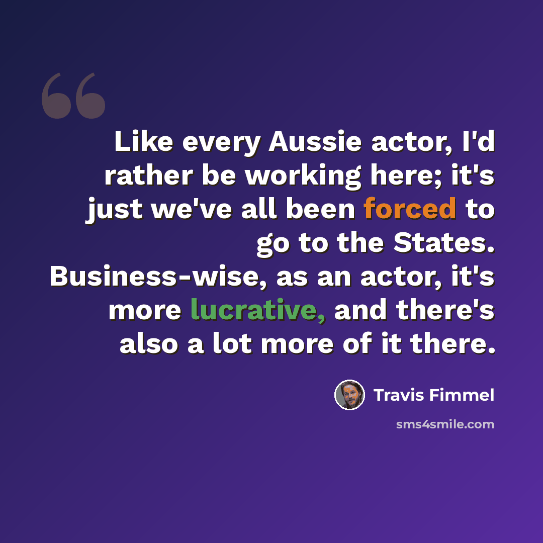 “Like every Aussie actor, I'd rather be working here; it's just we've all been forced to go to the States. Business-wise, as an actor, it's more lucrative, and there's also a lot more of it there.” quote by Travis Fimmel