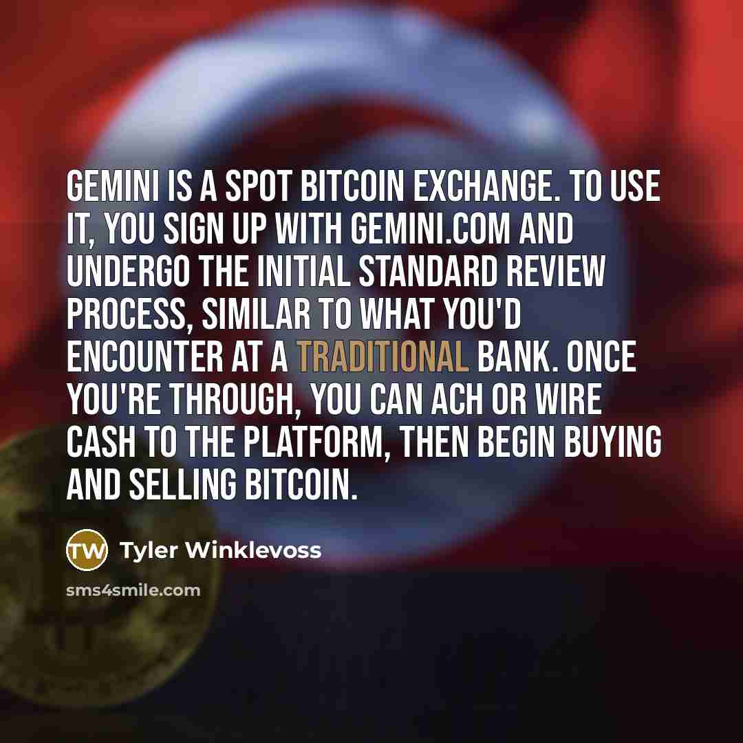 “Gemini is a spot bitcoin exchange. To use it, you sign up with Gemini.com and undergo the initial standard review process, similar to what you'd encounter at a traditional bank. Once you're through, you can ACH or wire cash to the platform, then begin buying and selling bitcoin.” quote by Tyler Winklevoss