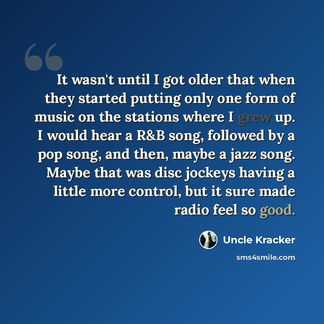 “It wasn't until I got older that when they started putting only one form of music on the stations where I grew up. I would hear a R&B song, followed by a pop song, and then, maybe a jazz song. Maybe that was disc jockeys having a little more control, but it sure made radio feel so good.” quote by Uncle Kracker