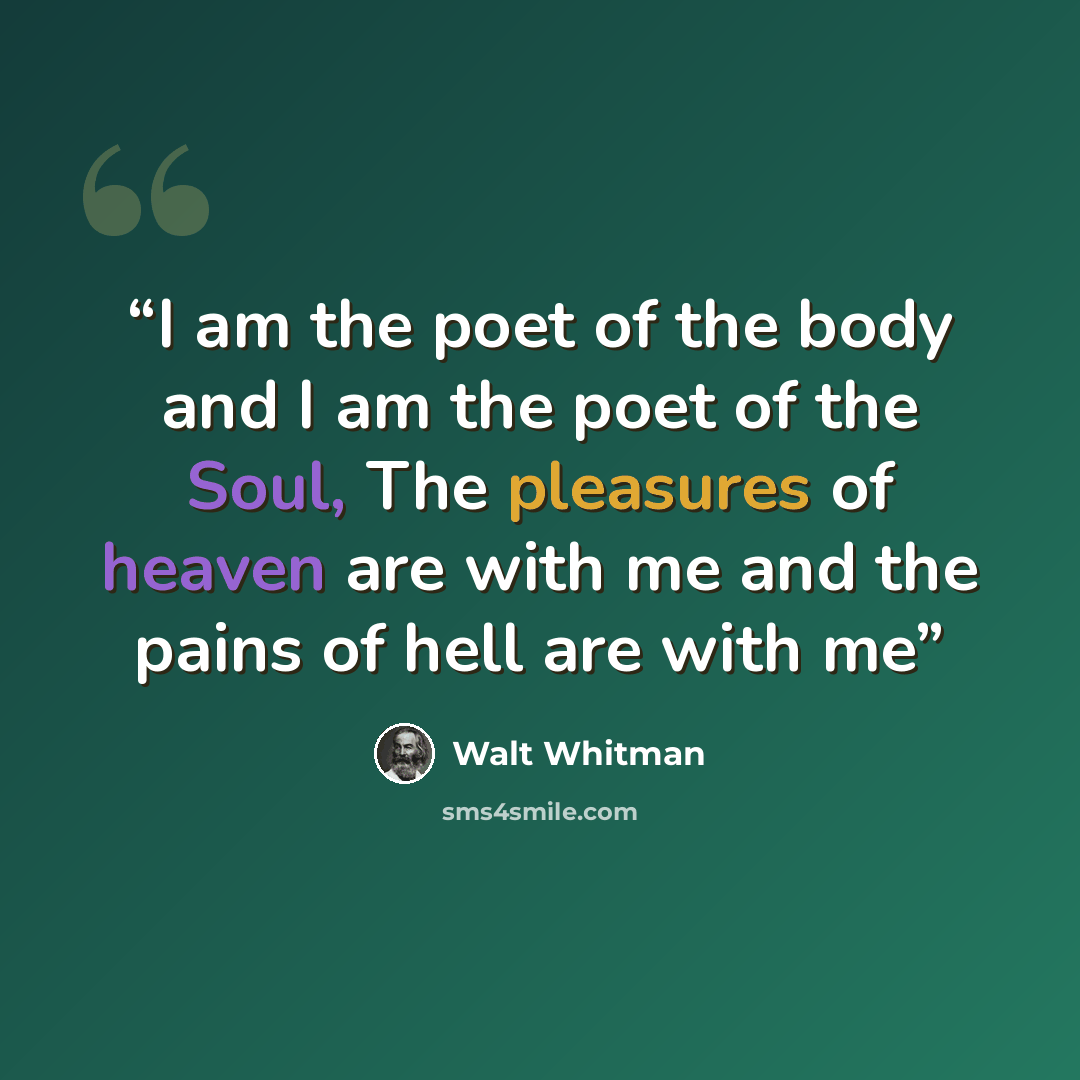 “I am the poet of the body and I am the poet of the Soul, The pleasures of heaven are with me and the pains of hell are with me” quote by Walt Whitman