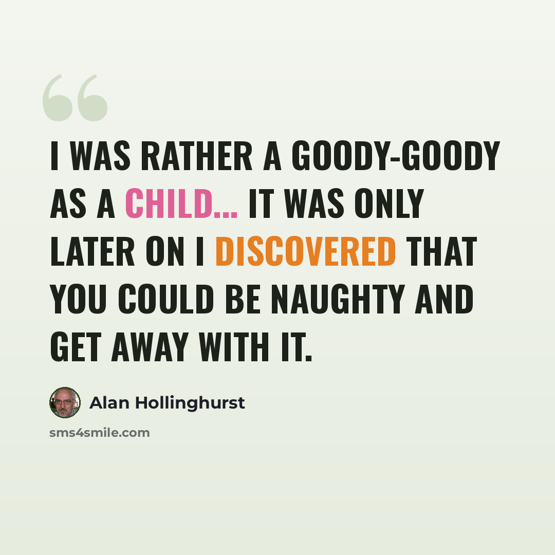 “I was rather a goody-goody as a child... It was only later on I discovered that you could be naughty and get away with it.” quote by Alan Hollinghurst