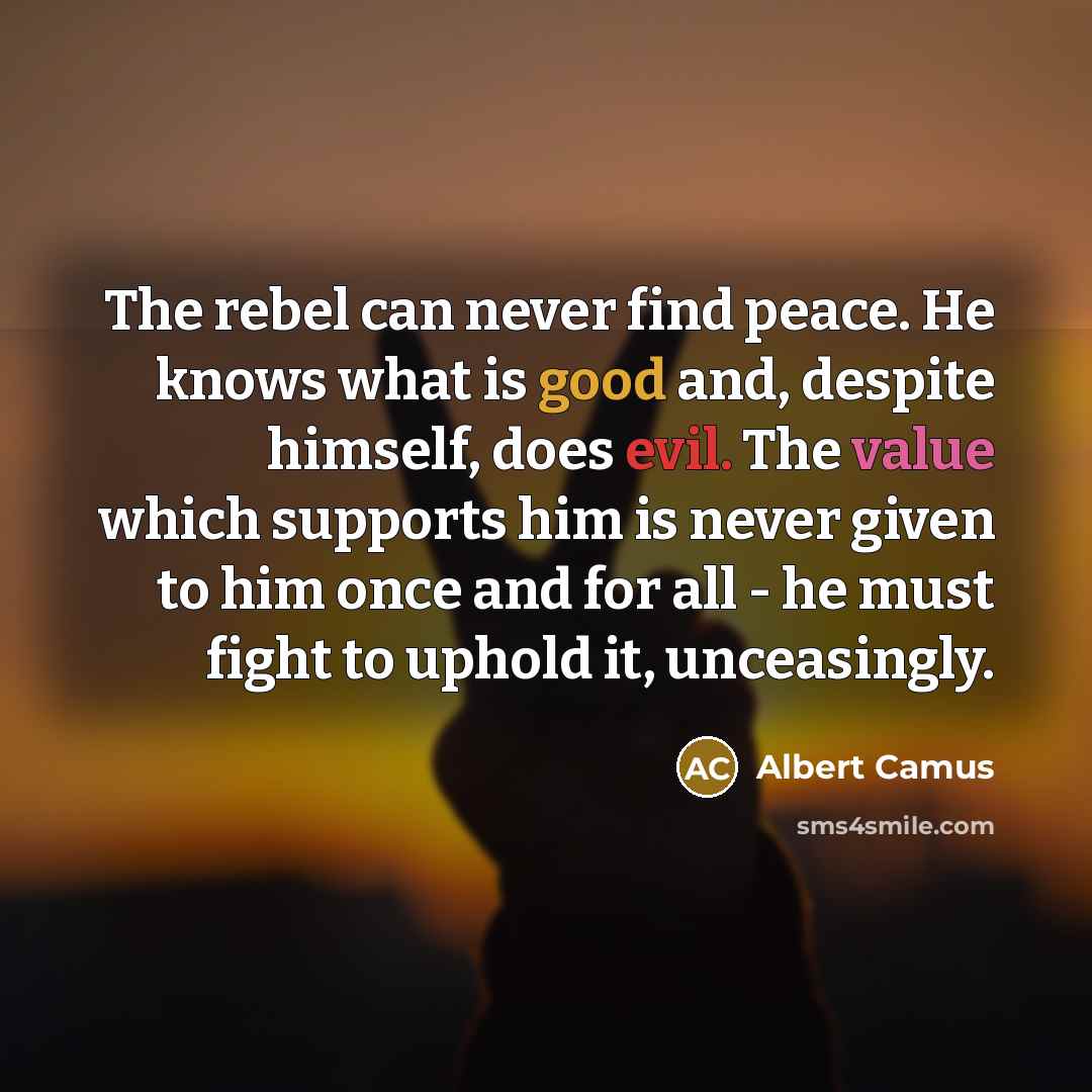 “The rebel can never find peace. He knows what is good and, despite himself, does evil. The value which supports him is never given to him once and for all - he must fight to uphold it, unceasingly.” quote by Albert Camus