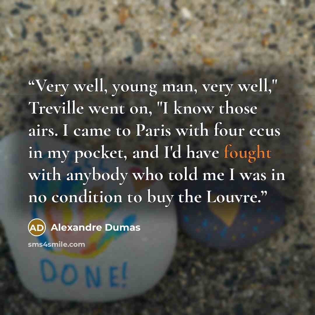 “Very well, young man, very well," Treville went on, "I know those airs. I came to Paris with four ecus in my pocket, and I'd have fought with anybody who told me I was in no condition to buy the Louvre.” quote by Alexandre Dumas