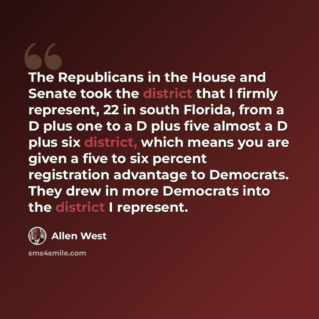 “The Republicans in the House and Senate took the district that I firmly represent, 22 in south Florida, from a D plus one to a D plus five almost a D plus six district, which means you are given a five to six percent registration advantage to Democrats. They drew in more Democrats into the…” quote by Allen West