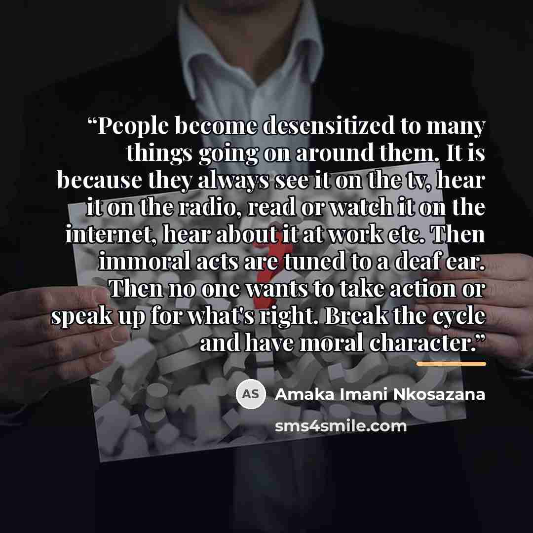 “People become desensitized to many things going on around them. It is because they always see it on the tv, hear it on the radio, read or watch it on the internet, hear about it at work etc. Then immoral acts are tuned to a deaf ear. Then no one wants to take action or speak up for what's right…” quote by Amaka Imani Nkosazana