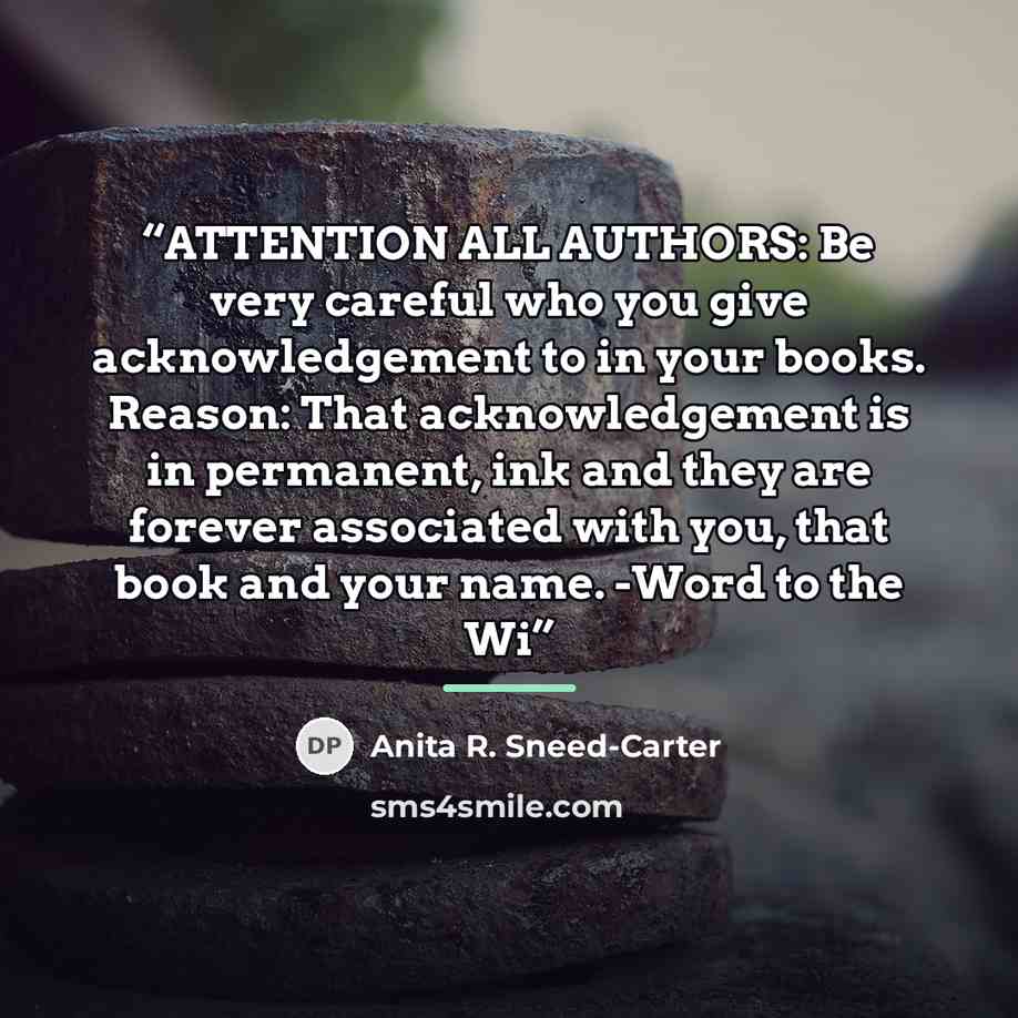 “ATTENTION ALL AUTHORS: Be very careful who you give acknowledgement to in your books. Reason: That acknowledgement is in permanent, ink and they are forever associated with you, that book and your name. -Word to the Wi” quote by Anita R. Sneed-Carter