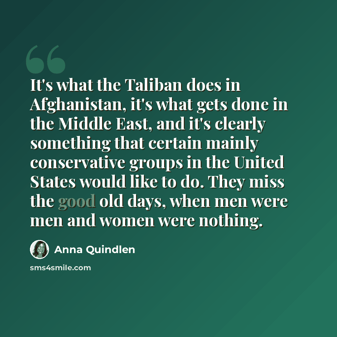 “It's what the Taliban does in Afghanistan, it's what gets done in the Middle East, and it's clearly something that certain mainly conservative groups in the United States would like to do. They miss the good old days, when men were men and women were nothing.” quote by Anna Quindlen