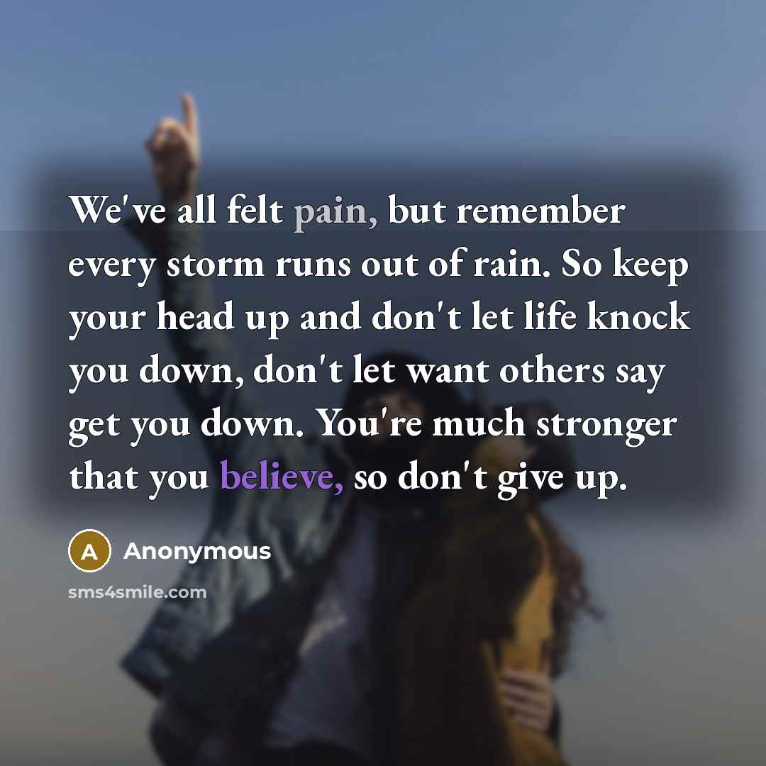 “We've all felt pain, but remember every storm runs out of rain. So keep your head up and don't let life knock you down, don't let want others say get you down. You're much stronger that you believe, so don't give up.” quote by Anonymous