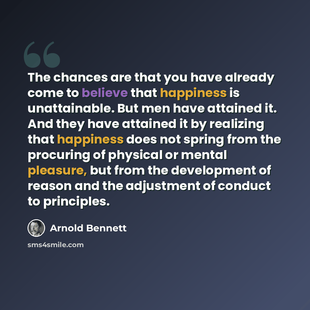 “The chances are that you have already come to believe that happiness is unattainable. But men have attained it. And they have attained it by realizing that happiness does not spring from the procuring of physical or mental pleasure, but from the development of reason and the adjustment of conduct…” quote by Arnold Bennett