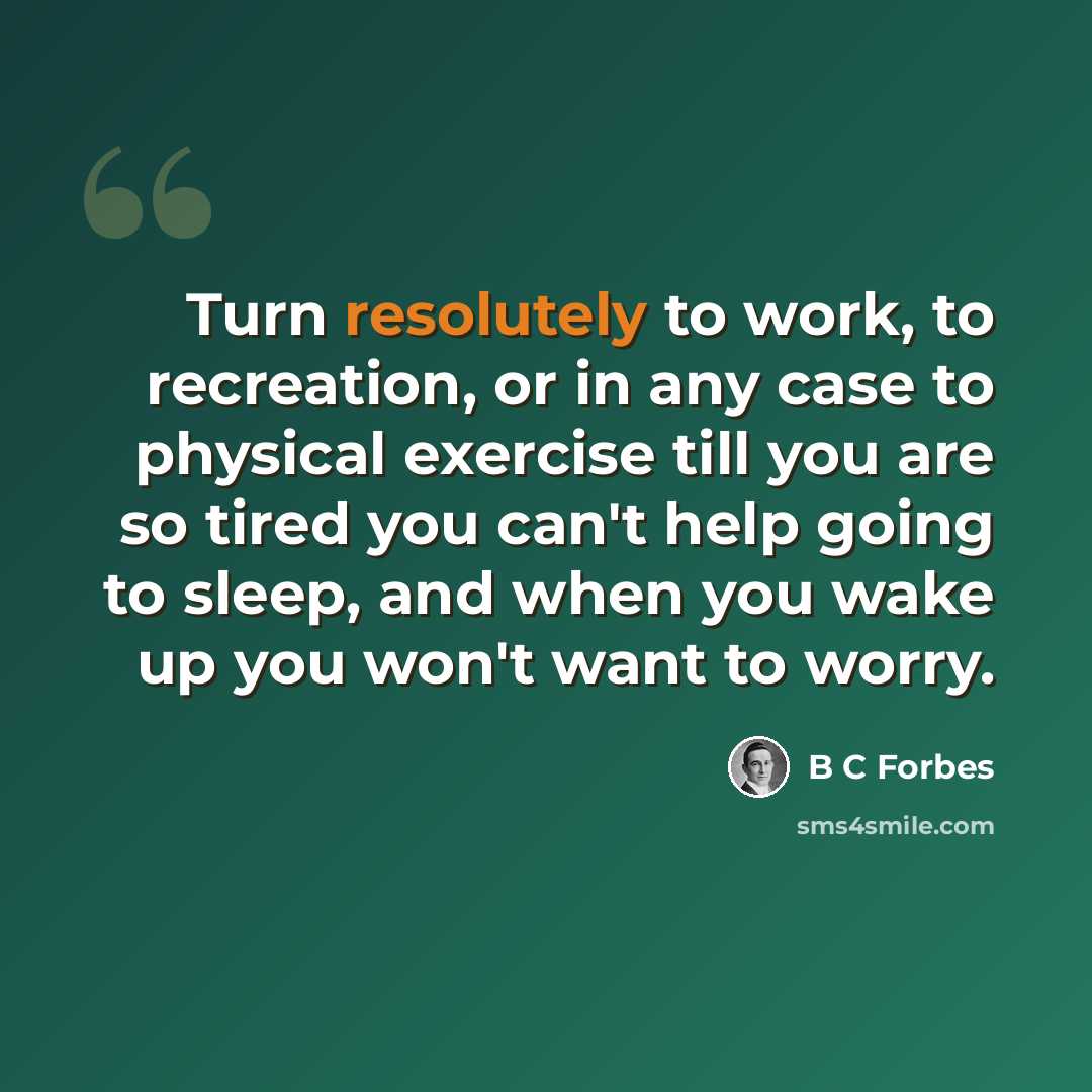 “Turn resolutely to work, to recreation, or in any case to physical exercise till you are so tired you can't help going to sleep, and when you wake up you won't want to worry.” quote by B C Forbes