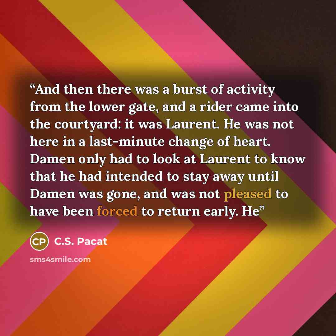 “And then there was a burst of activity from the lower gate, and a rider came into the courtyard: it was Laurent. He was not here in a last-minute change of heart. Damen only had to look at Laurent to know that he had intended to stay away until Damen was gone, and was not pleased to have been…” quote by C.S. Pacat