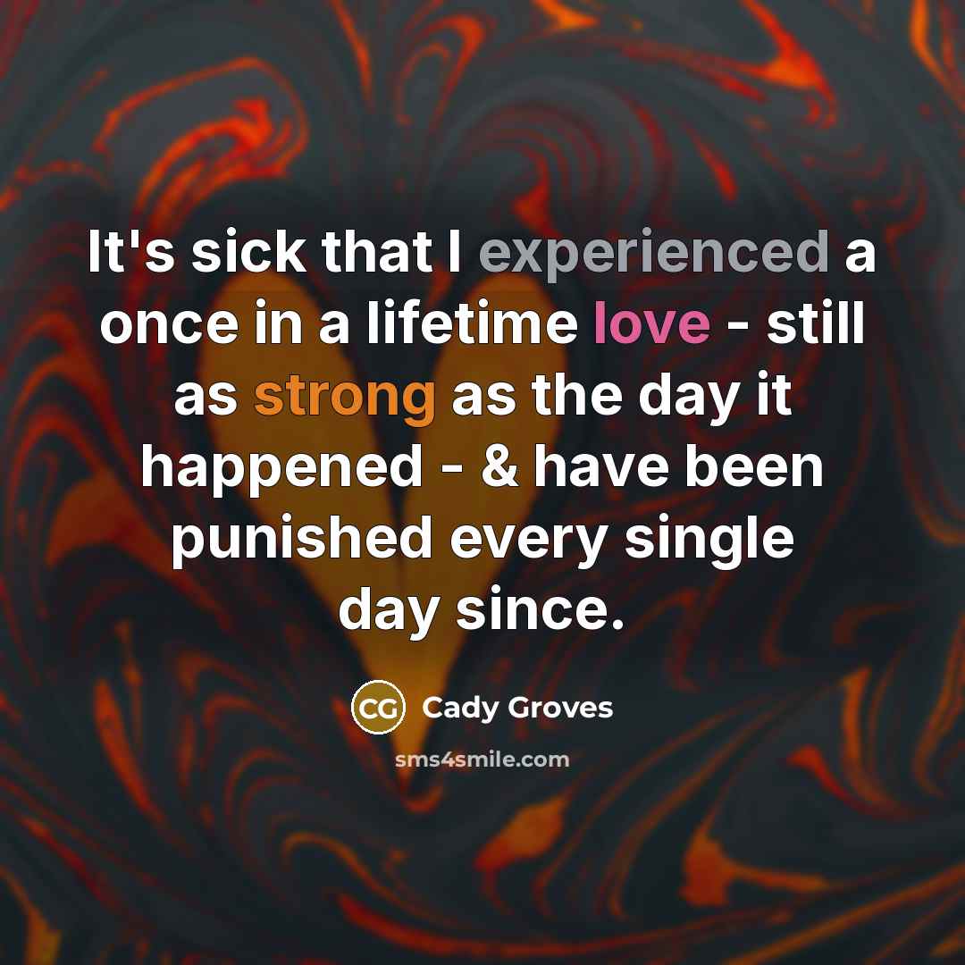 “It's sick that I experienced a once in a lifetime love - still as strong as the day it happened - & have been punished every single day since.” quote by Cady Groves