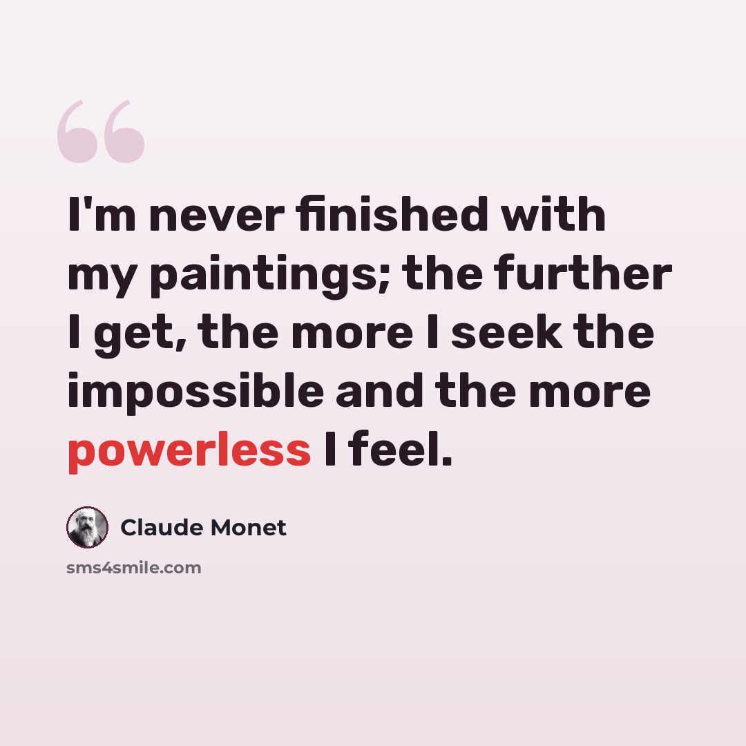 “I'm never finished with my paintings; the further I get, the more I seek the impossible and the more powerless I feel.” quote by Claude Monet
