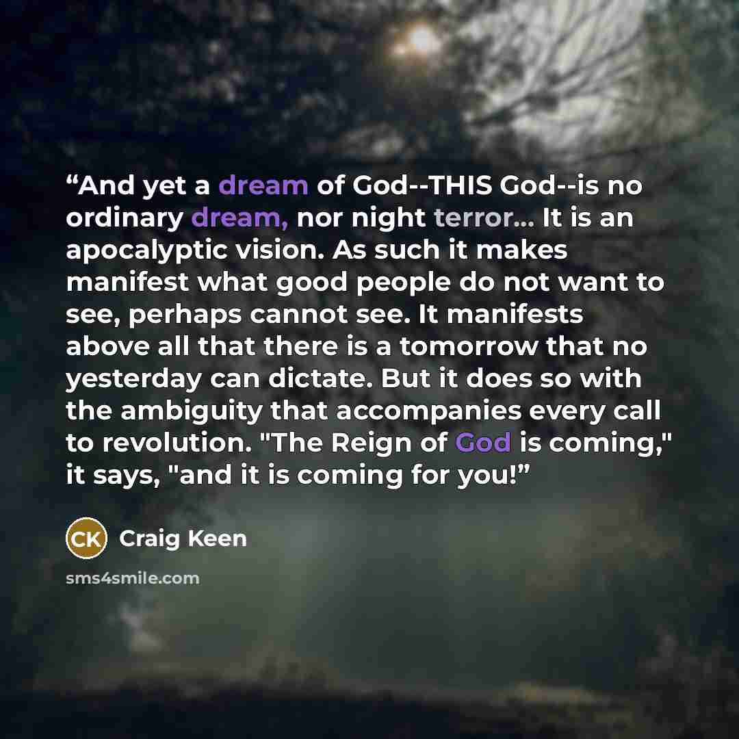 “And yet a dream of God--THIS God--is no ordinary dream, nor night terror... It is an apocalyptic vision. As such it makes manifest what good people do not want to see, perhaps cannot see. It manifests above all that there is a tomorrow that no yesterday can dictate. But it does so with the…” quote by Craig Keen