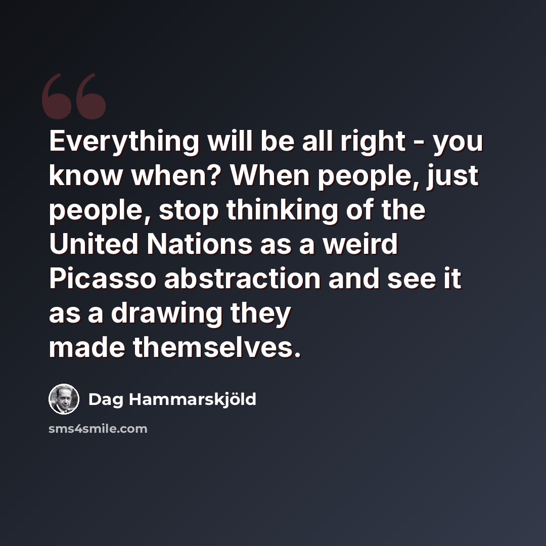 “Everything will be all right - you know when? When people, just people, stop thinking of the United Nations as a weird Picasso abstraction and see it as a drawing they made themselves.” quote by Dag Hammarskjold