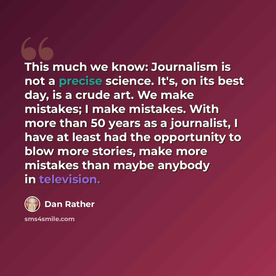 “This much we know: Journalism is not a precise science. It's, on its best day, is a crude art. We make mistakes; I make mistakes. With more than 50 years as a journalist, I have at least had the opportunity to blow more stories, make more mistakes than maybe anybody in television.” quote by Dan Rather
