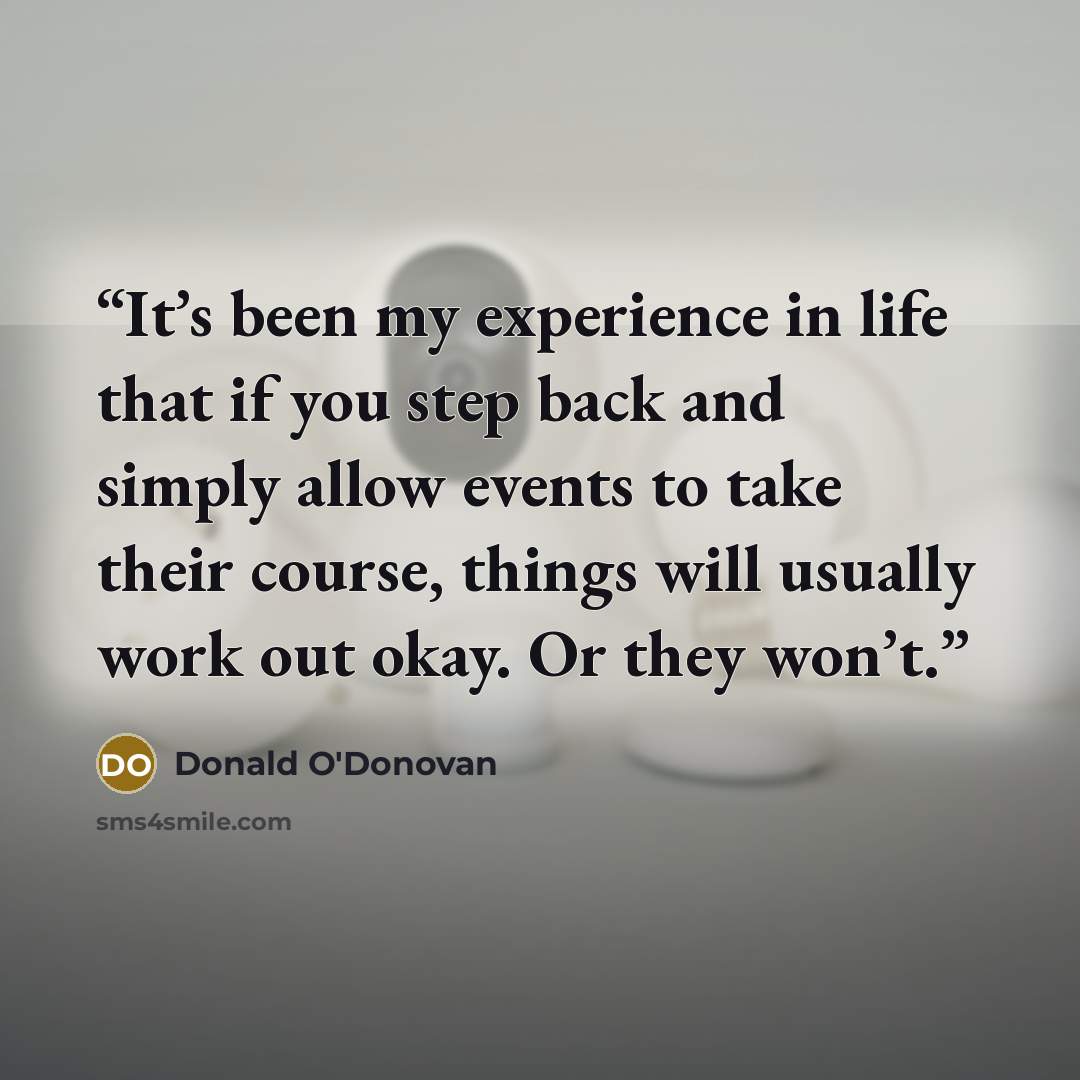 “It’s been my experience in life that if you step back and simply allow events to take their course, things will usually work out okay. Or they won’t.” quote by Donald O'Donovan