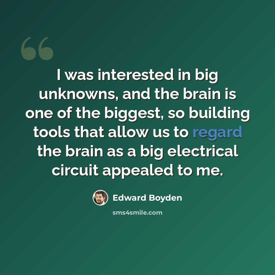“I was interested in big unknowns, and the brain is one of the biggest, so building tools that allow us to regard the brain as a big electrical circuit appealed to me.” quote by Edward Boyden