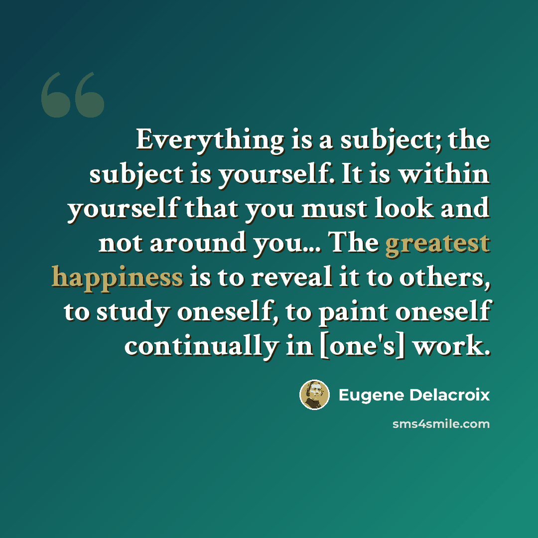 “Everything is a subject; the subject is yourself. It is within yourself that you must look and not around you... The greatest happiness is to reveal it to others, to study oneself, to paint oneself continually in [one's] work.” quote by Eugene Delacroix