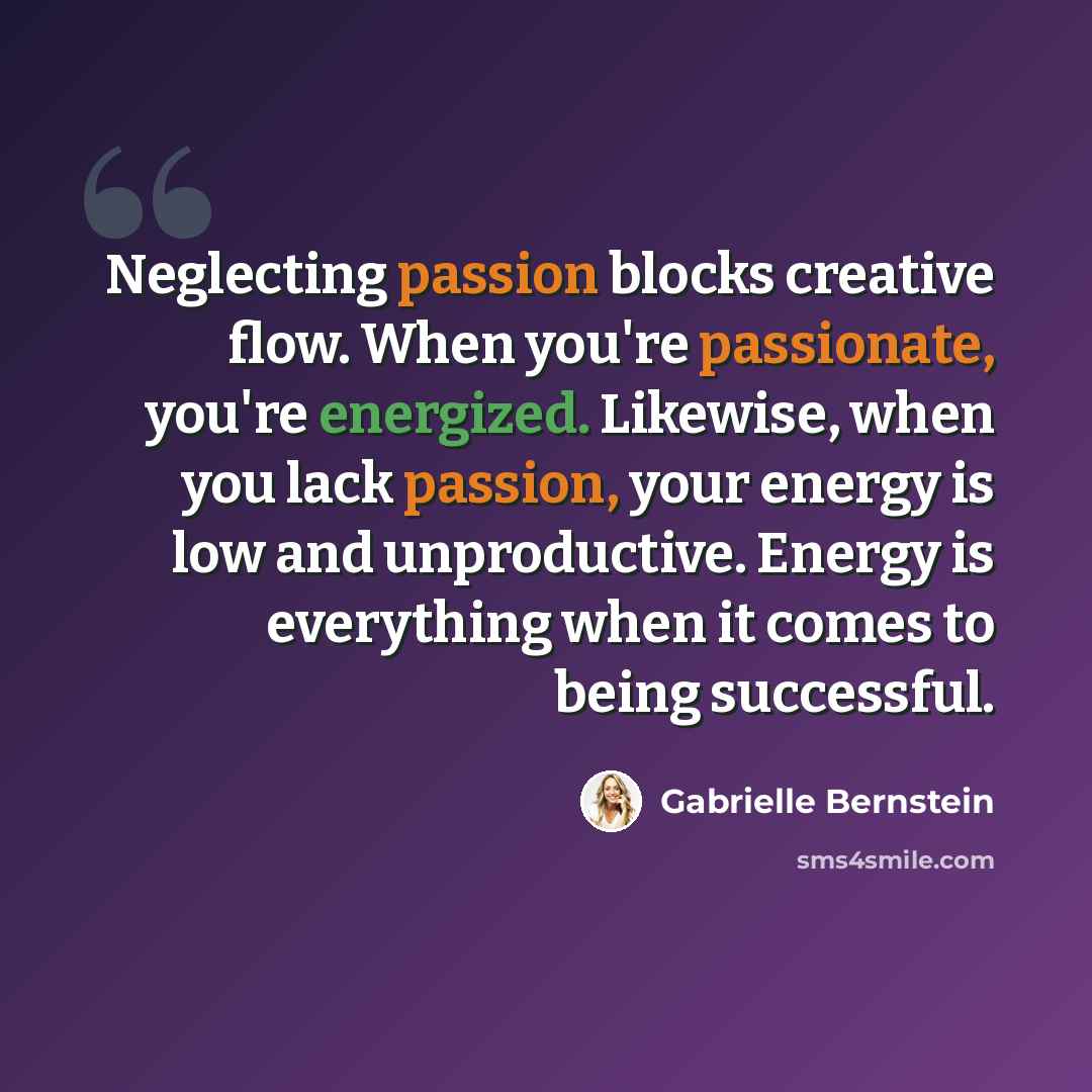 “Neglecting passion blocks creative flow. When you're passionate, you're energized. Likewise, when you lack passion, your energy is low and unproductive. Energy is everything when it comes to being successful.” quote by Gabrielle Bernstein