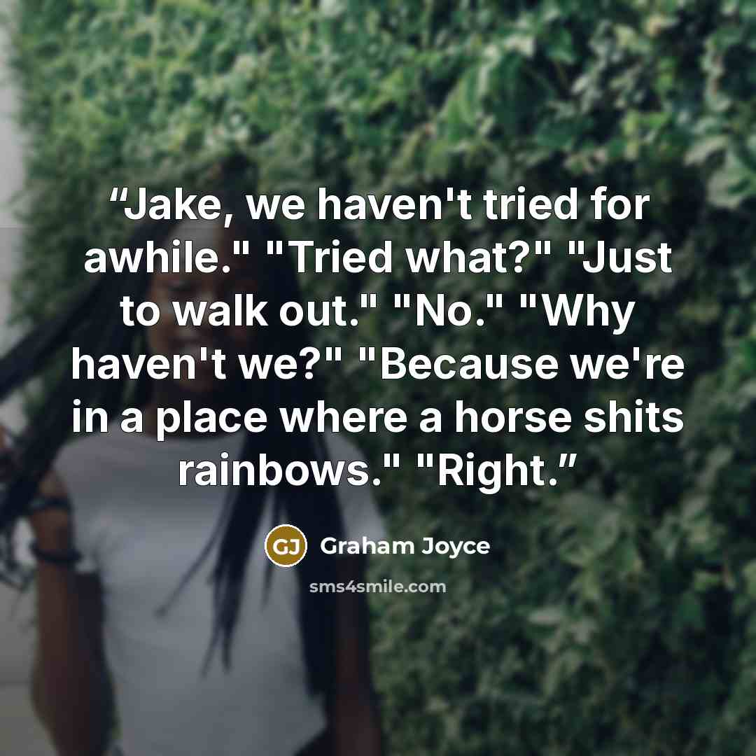 “Jake, we haven't tried for awhile." "Tried what?" "Just to walk out." "No." "Why haven't we?" "Because we're in a place where a horse shits rainbows." "Right.” quote by Graham Joyce