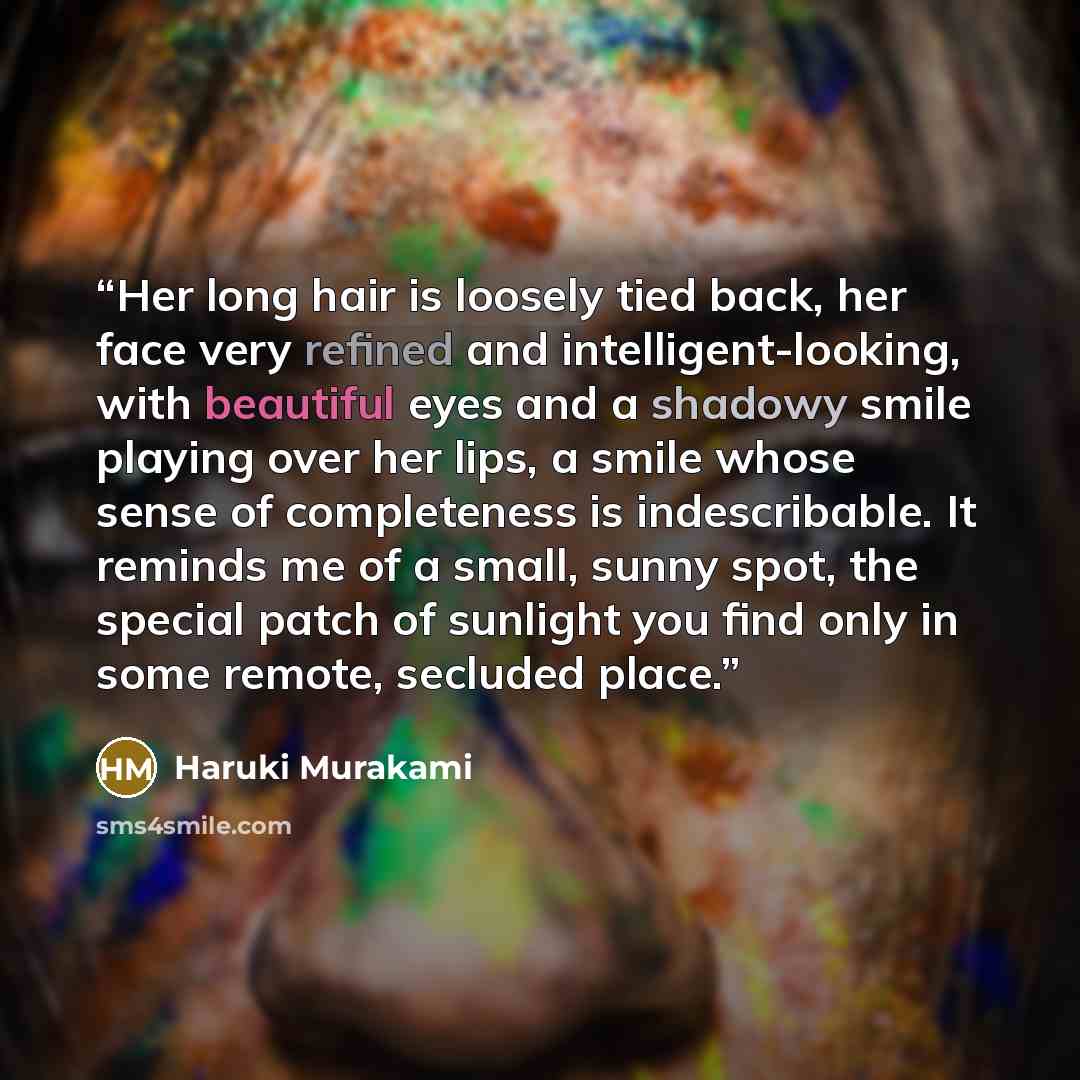 “Her long hair is loosely tied back, her face very refined and intelligent-looking, with beautiful eyes and a shadowy smile playing over her lips, a smile whose sense of completeness is indescribable. It reminds me of a small, sunny spot, the special patch of sunlight you find only in some remote…” quote by Haruki Murakami