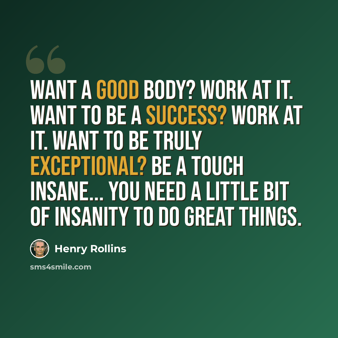 “Want a good body? Work at it. Want to be a success? Work at it. Want to be truly exceptional? Be a touch insane... You need a little bit of insanity to do great things.” quote by Henry Rollins