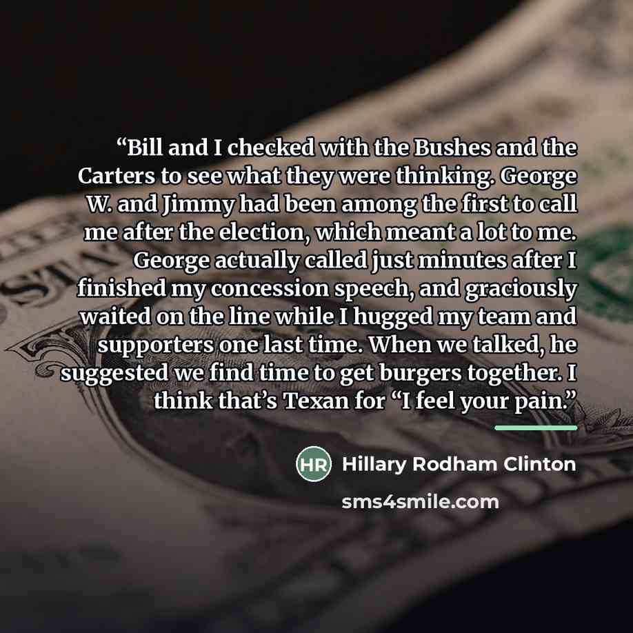 “Bill and I checked with the Bushes and the Carters to see what they were thinking. George W. and Jimmy had been among the first to call me after the election, which meant a lot to me. George actually called just minutes after I finished my concession speech, and graciously waited on the line while…” quote by Hillary Rodham Clinton