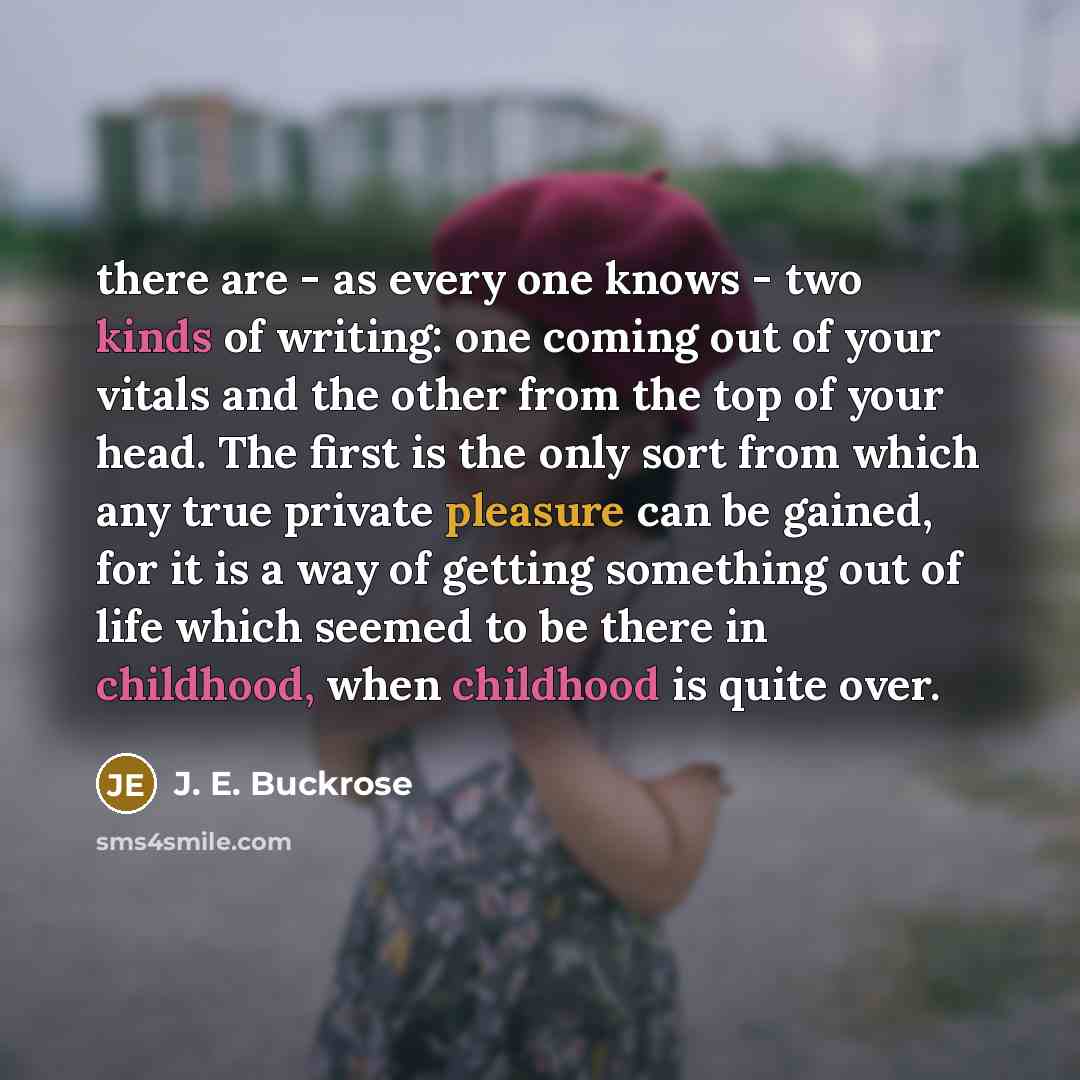 “there are - as every one knows - two kinds of writing: one coming out of your vitals and the other from the top of your head. The first is the only sort from which any true private pleasure can be gained, for it is a way of getting something out of life which seemed to be there in childhood, when…” quote by J. E. Buckrose